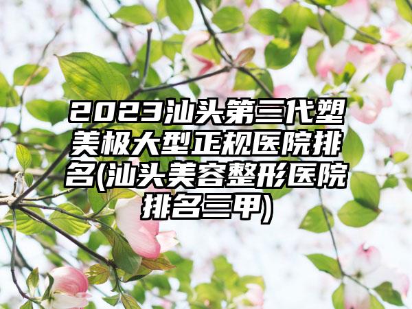 2023汕头第三代塑美极大型正规医院排名(汕头美容整形医院排名三甲)