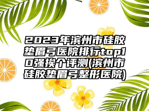 2023年滨州市硅胶垫眉弓医院排行top10强挨个评测(滨州市硅胶垫眉弓整形医院)