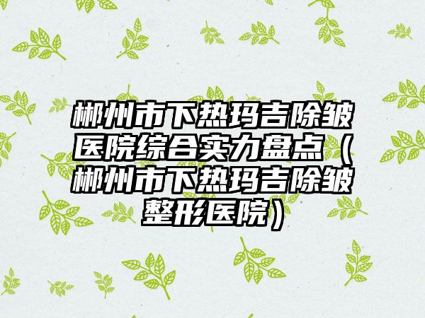 郴州市下热玛吉除皱医院综合实力盘点（郴州市下热玛吉除皱整形医院）