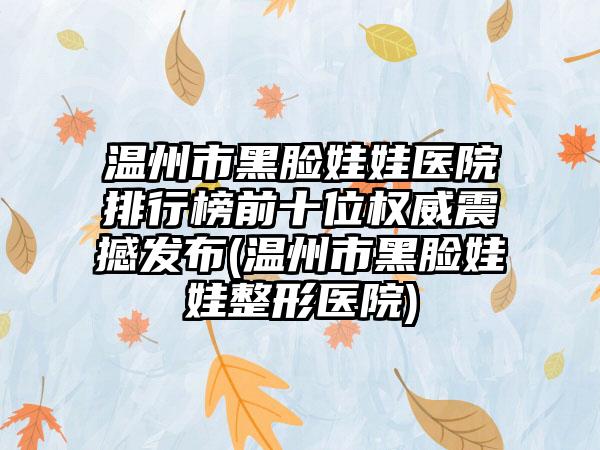 温州市黑脸娃娃医院排行榜前十位权威震撼发布(温州市黑脸娃娃整形医院)