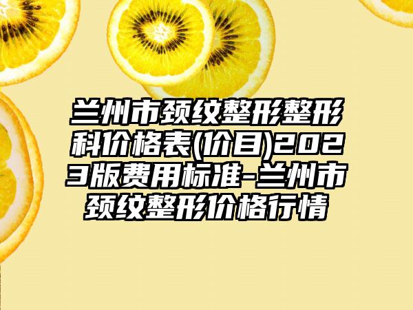 兰州市颈纹整形整形科价格表(价目)2023版费用标准-兰州市颈纹整形价格行情