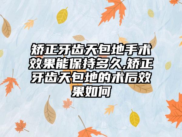 矫正牙齿天包地手术效果能保持多久,矫正牙齿天包地的术后效果如何