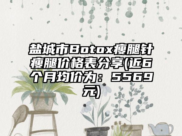 盐城市Botox瘦腿针瘦腿价格表分享(近6个月均价为：5569元)