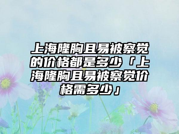 上海隆胸且易被察觉的价格都是多少「上海隆胸且易被察觉价格需多少」