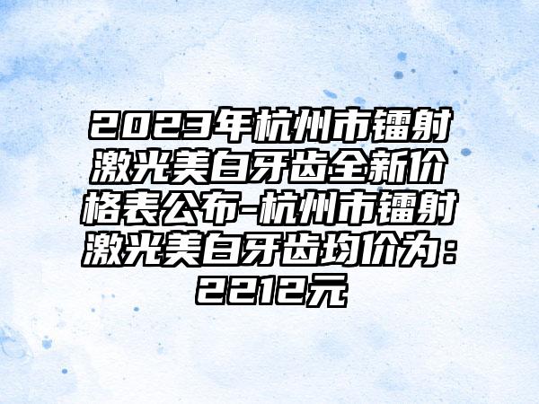 2023年杭州市镭射激光美白牙齿全新价格表公布-杭州市镭射激光美白牙齿均价为：2212元