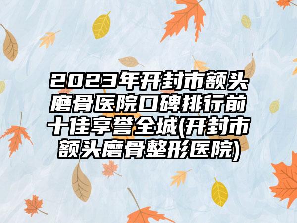 2023年开封市额头磨骨医院口碑排行前十佳享誉全城(开封市额头磨骨整形医院)