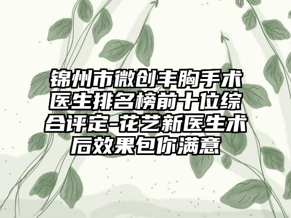 锦州市微创丰胸手术医生排名榜前十位综合评定-花艺新医生术后效果包你满意