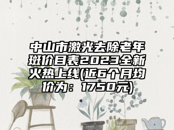 中山市激光去除老年斑价目表2023全新火热上线(近6个月均价为：1750元)