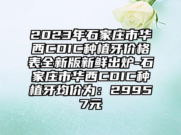 2023年石家庄市华西CDIC种植牙价格表全新版新鲜出炉-石家庄市华西CDIC种植牙均价为：29957元