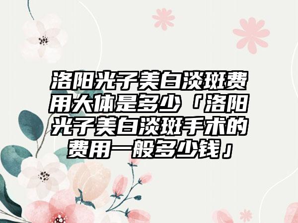 洛阳光子美白淡斑费用大体是多少「洛阳光子美白淡斑手术的费用一般多少钱」