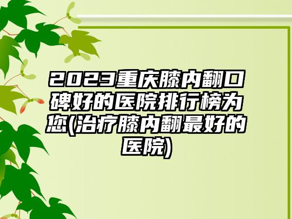 2023重庆膝内翻口碑好的医院排行榜为您(治疗膝内翻最好的医院)