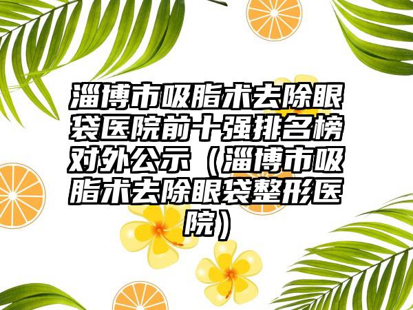 淄博市吸脂术去除眼袋医院前十强排名榜对外公示（淄博市吸脂术去除眼袋整形医院）