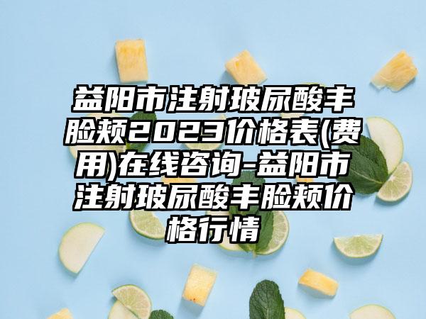 益阳市注射玻尿酸丰脸颊2023价格表(费用)在线咨询-益阳市注射玻尿酸丰脸颊价格行情