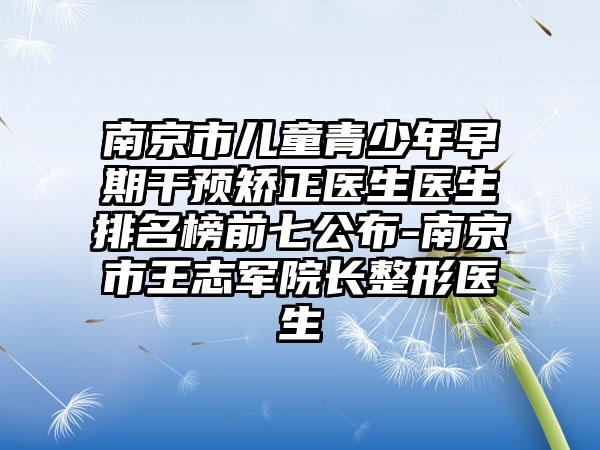 南京市儿童青少年早期干预矫正医生医生排名榜前七公布-南京市王志军院长整形医生