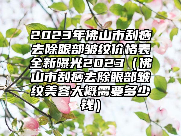 2023年佛山市刮痧去除眼部皱纹价格表全新曝光2023（佛山市刮痧去除眼部皱纹美容大概需要多少钱）