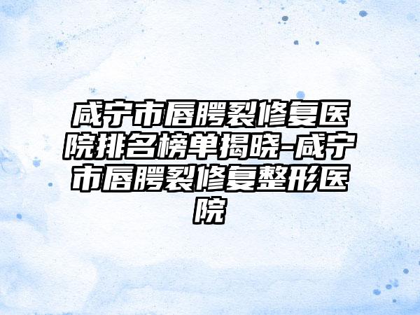 咸宁市唇腭裂修复医院排名榜单揭晓-咸宁市唇腭裂修复整形医院