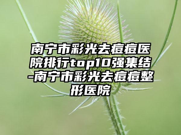 南宁市彩光去痘痘医院排行top10强集结-南宁市彩光去痘痘整形医院