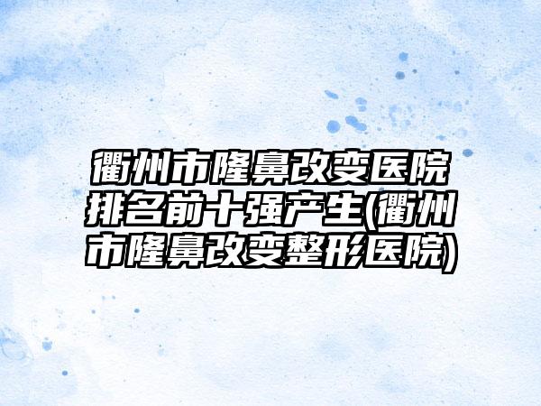 衢州市隆鼻改变医院排名前十强产生(衢州市隆鼻改变整形医院)