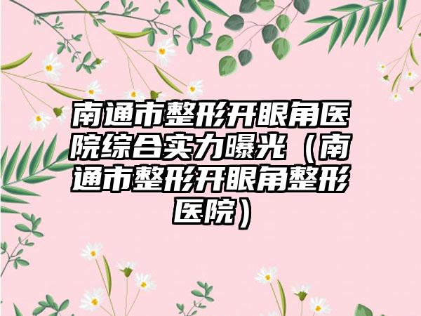 南通市整形开眼角医院综合实力曝光（南通市整形开眼角整形医院）