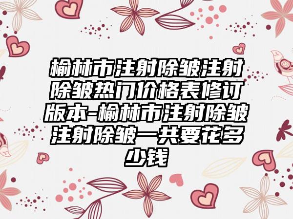 榆林市注射除皱注射除皱热门价格表修订版本-榆林市注射除皱注射除皱一共要花多少钱