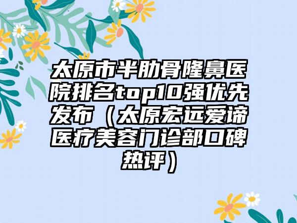 太原市半肋骨隆鼻医院排名top10强优先发布（太原宏远爱谛医疗美容门诊部口碑热评）