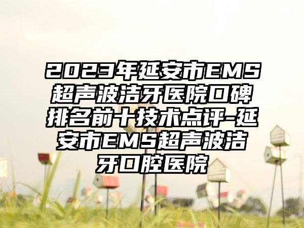 2023年延安市EMS超声波洁牙医院口碑排名前十技术点评-延安市EMS超声波洁牙口腔医院