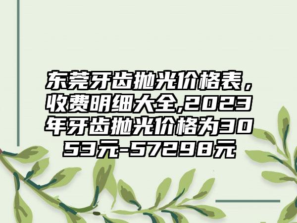 东莞牙齿抛光价格表，收费明细大全,2023年牙齿抛光价格为3053元-57298元