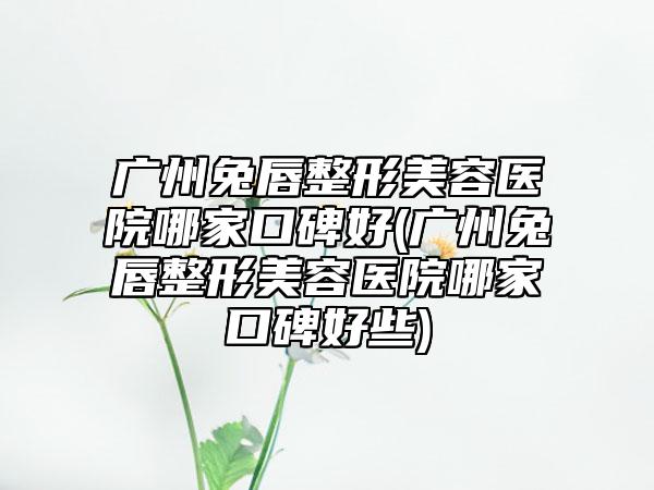 广州兔唇整形美容医院哪家口碑好(广州兔唇整形美容医院哪家口碑好些)