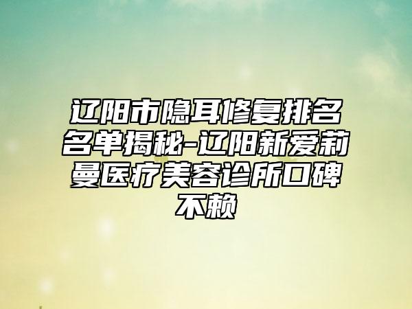 辽阳市隐耳修复排名名单揭秘-辽阳新爱莉曼医疗美容诊所口碑不赖