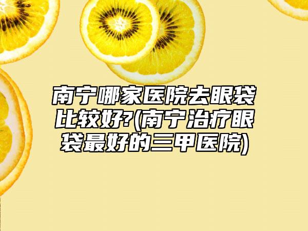 南宁哪家医院去眼袋比较好?(南宁治疗眼袋最好的三甲医院)