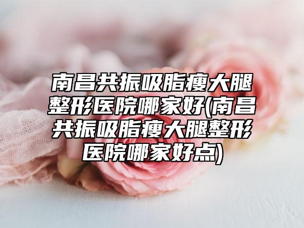 南昌共振吸脂瘦大腿整形医院哪家好(南昌共振吸脂瘦大腿整形医院哪家好点)