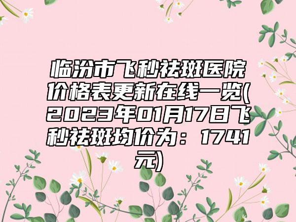 临汾市飞秒祛斑医院价格表更新在线一览(2023年01月17日飞秒祛斑均价为：1741元)