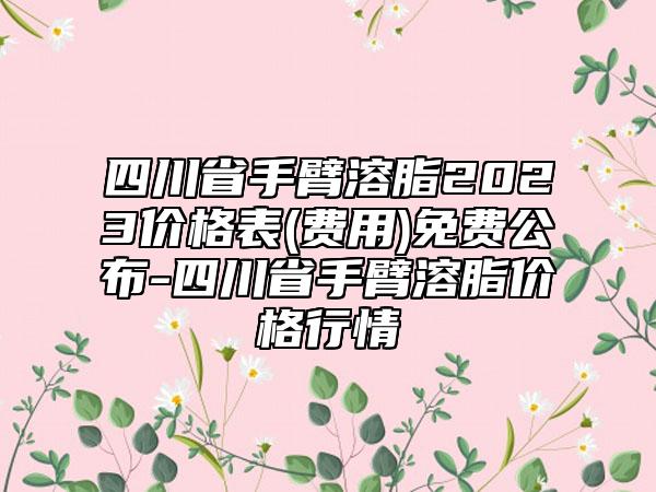 四川省手臂溶脂2023价格表(费用)免费公布-四川省手臂溶脂价格行情