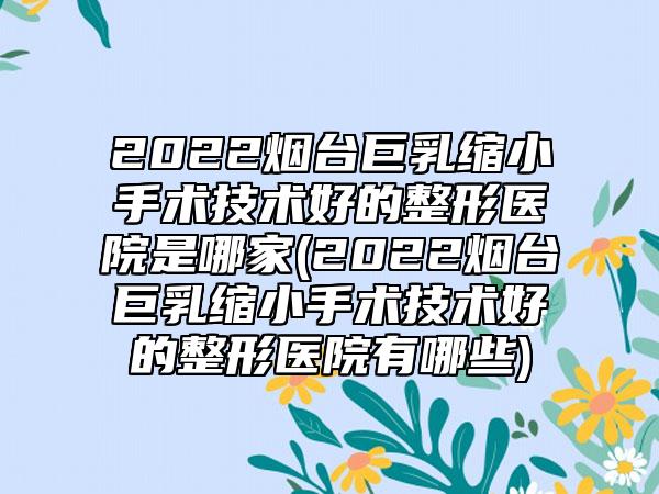 2022烟台巨乳缩小手术技术好的整形医院是哪家(2022烟台巨乳缩小手术技术好的整形医院有哪些)