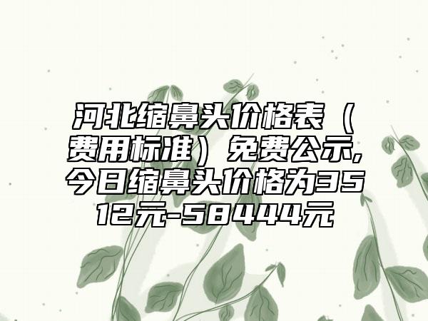 河北缩鼻头价格表（费用标准）免费公示,今日缩鼻头价格为3512元-58444元