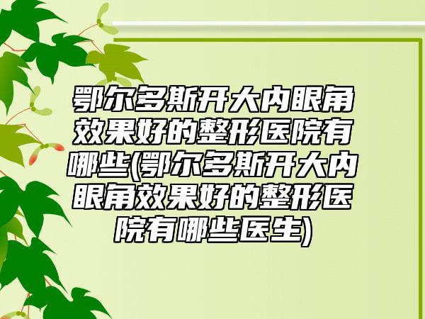 鄂尔多斯开大内眼角效果好的整形医院有哪些(鄂尔多斯开大内眼角效果好的整形医院有哪些医生)