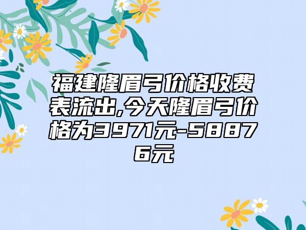 福建隆眉弓价格收费表流出,今天隆眉弓价格为3971元-58876元