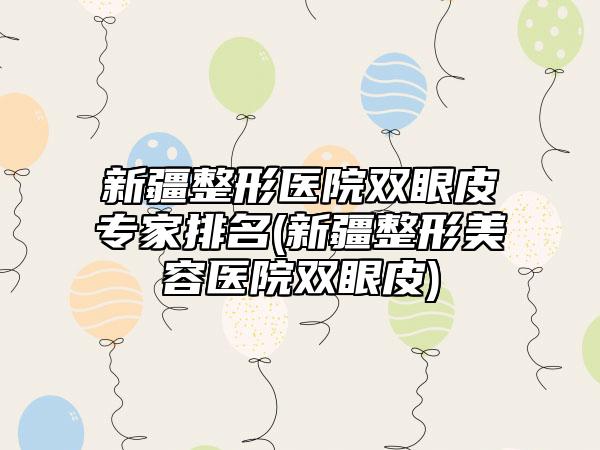 新疆整形医院双眼皮专家排名(新疆整形美容医院双眼皮)