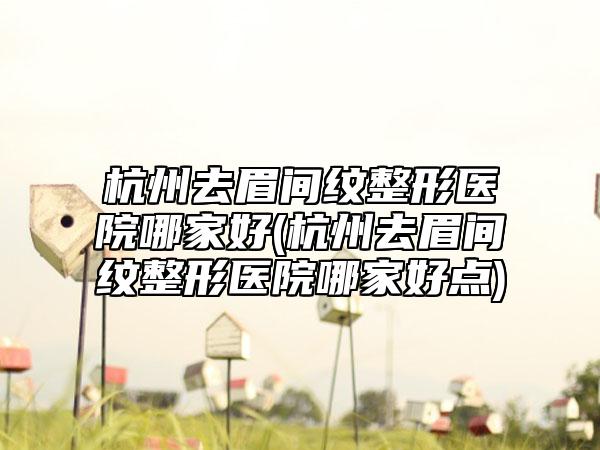 杭州去眉间纹整形医院哪家好(杭州去眉间纹整形医院哪家好点)