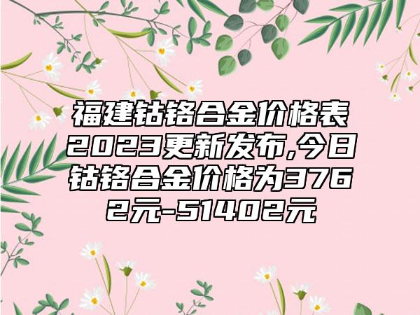 福建钴铬合金价格表2023更新发布,今日钴铬合金价格为3762元-51402元