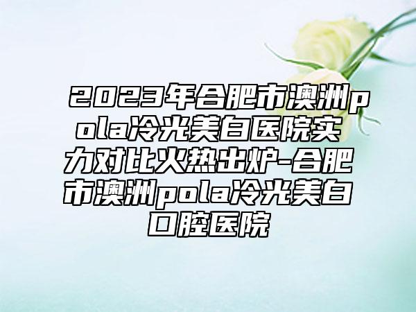 2023年合肥市澳洲pola冷光美白医院实力对比火热出炉-合肥市澳洲pola冷光美白口腔医院