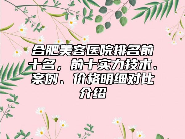 合肥美容医院排名前十名，前十实力技术、案例、价格明细对比介绍