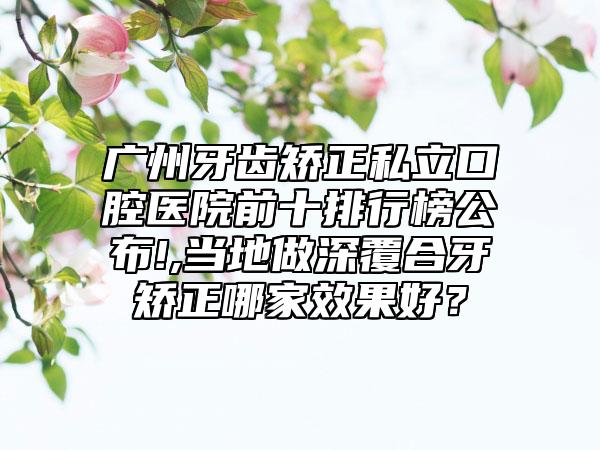 广州牙齿矫正私立口腔医院前十排行榜公布!,当地做深覆合牙矫正哪家效果好？