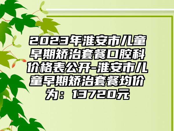 2023年淮安市儿童早期矫治套餐口腔科价格表公开-淮安市儿童早期矫治套餐均价为：13720元