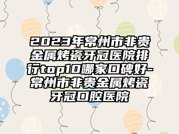 2023年常州市非贵金属烤瓷牙冠医院排行top10哪家口碑好-常州市非贵金属烤瓷牙冠口腔医院