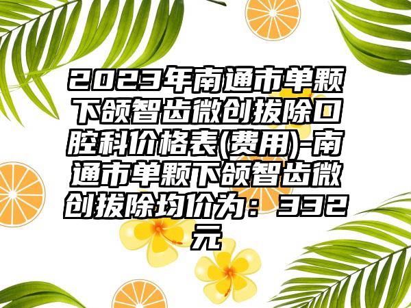 2023年南通市单颗下颌智齿微创拔除口腔科价格表(费用)-南通市单颗下颌智齿微创拔除均价为：332元