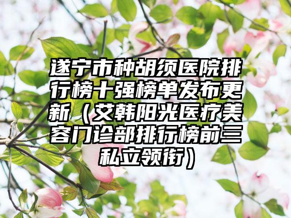 遂宁市种胡须医院排行榜十强榜单发布更新（艾韩阳光医疗美容门诊部排行榜前三私立领衔）