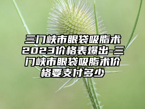 三门峡市眼袋吸脂术2023价格表爆出-三门峡市眼袋吸脂术价格要支付多少