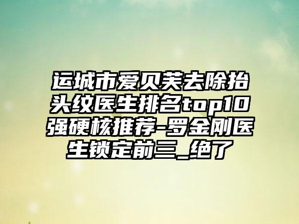 运城市爱贝芙去除抬头纹医生排名top10强硬核推荐-罗金刚医生锁定前三_绝了