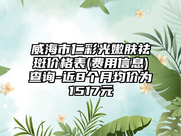 威海市仁彩光嫩肤祛斑价格表(费用信息)查询-近8个月均价为1517元